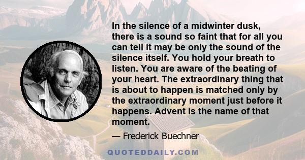 In the silence of a midwinter dusk, there is a sound so faint that for all you can tell it may be only the sound of the silence itself. You hold your breath to listen. You are aware of the beating of your heart. The