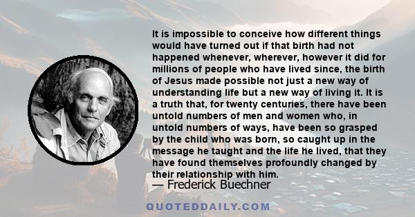 It is impossible to conceive how different things would have turned out if that birth had not happened whenever, wherever, however it did for millions of people who have lived since, the birth of Jesus made possible not 