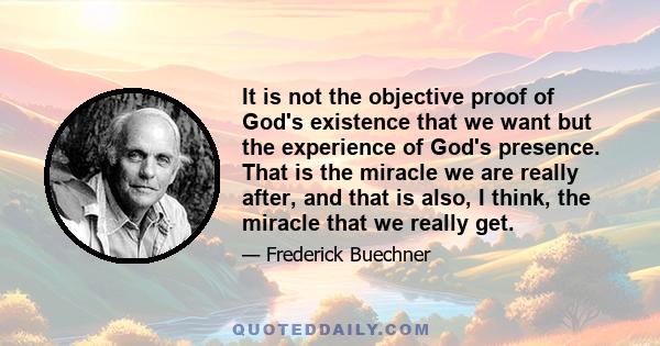 It is not the objective proof of God's existence that we want but the experience of God's presence. That is the miracle we are really after, and that is also, I think, the miracle that we really get.