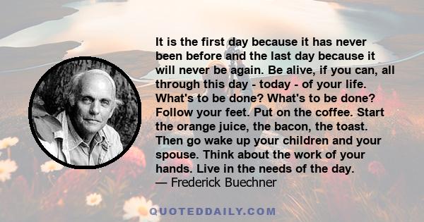 It is the first day because it has never been before and the last day because it will never be again. Be alive, if you can, all through this day - today - of your life. What's to be done? What's to be done? Follow your