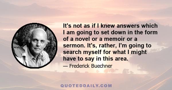 It's not as if I knew answers which I am going to set down in the form of a novel or a memoir or a sermon. It's, rather, I'm going to search myself for what I might have to say in this area.