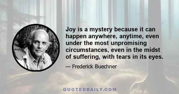 Joy is a mystery because it can happen anywhere, anytime, even under the most unpromising circumstances, even in the midst of suffering, with tears in its eyes.