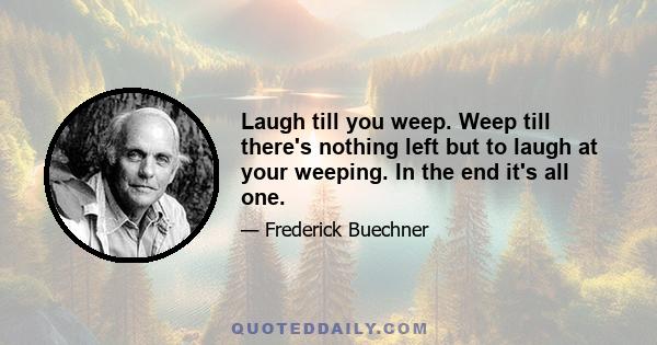 Laugh till you weep. Weep till there's nothing left but to laugh at your weeping. In the end it's all one.