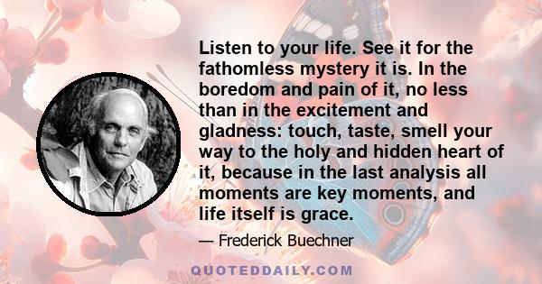 Listen to your life. See it for the fathomless mystery it is. In the boredom and pain of it, no less than in the excitement and gladness: touch, taste, smell your way to the holy and hidden heart of it, because in the