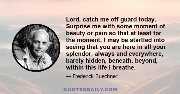 Lord, catch me off guard today. Surprise me with some moment of beauty or pain so that at least for the moment, I may be startled into seeing that you are here in all your splendor, always and everywhere, barely hidden, 