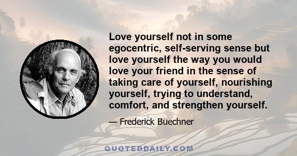 Love yourself not in some egocentric, self-serving sense but love yourself the way you would love your friend in the sense of taking care of yourself, nourishing yourself, trying to understand, comfort, and strengthen