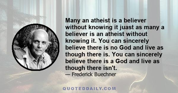 Many an atheist is a believer without knowing it juast as many a believer is an atheist without knowing it. You can sincerely believe there is no God and live as though there is. You can sincerely believe there is a God 