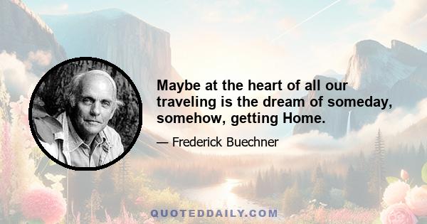 Maybe at the heart of all our traveling is the dream of someday, somehow, getting Home.