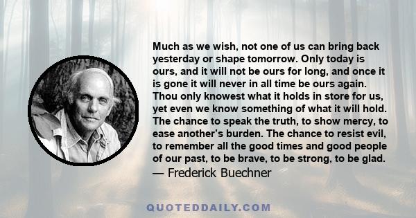 Much as we wish, not one of us can bring back yesterday or shape tomorrow. Only today is ours, and it will not be ours for long, and once it is gone it will never in all time be ours again. Thou only knowest what it