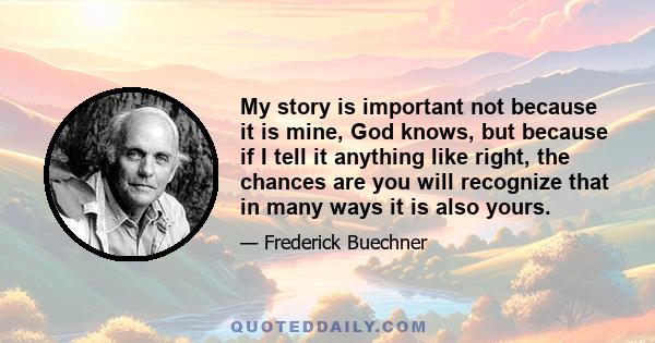 My story is important not because it is mine, God knows, but because if I tell it anything like right, the chances are you will recognize that in many ways it is also yours… it is precisely through these stories in all