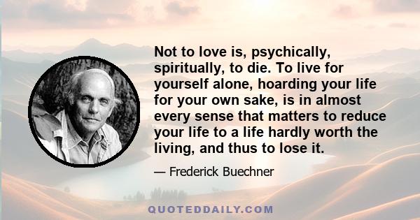 Not to love is, psychically, spiritually, to die. To live for yourself alone, hoarding your life for your own sake, is in almost every sense that matters to reduce your life to a life hardly worth the living, and thus