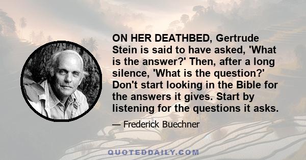 ON HER DEATHBED, Gertrude Stein is said to have asked, 'What is the answer?' Then, after a long silence, 'What is the question?' Don't start looking in the Bible for the answers it gives. Start by listening for the