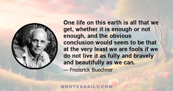 One life on this earth is all that we get, whether it is enough or not enough, and the obvious conclusion would seem to be that at the very least we are fools if we do not live it as fully and bravely and beautifully as 