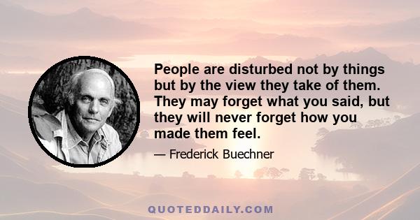 People are disturbed not by things but by the view they take of them. They may forget what you said, but they will never forget how you made them feel.