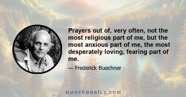 Prayers out of, very often, not the most religious part of me, but the most anxious part of me, the most desperately loving, fearing part of me.