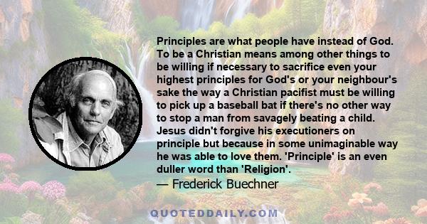 Principles are what people have instead of God. To be a Christian means among other things to be willing if necessary to sacrifice even your highest principles for God's or your neighbour's sake the way a Christian