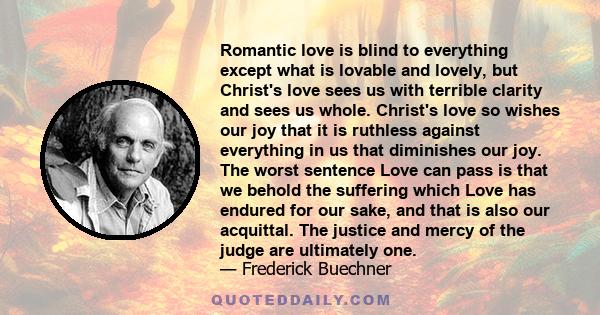 Romantic love is blind to everything except what is lovable and lovely, but Christ's love sees us with terrible clarity and sees us whole. Christ's love so wishes our joy that it is ruthless against everything in us