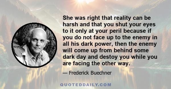 She was right that reality can be harsh and that you shut your eyes to it only at your peril because if you do not face up to the enemy in all his dark power, then the enemy will come up from behind some dark day and