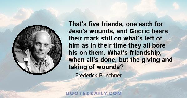 That's five friends, one each for Jesu's wounds, and Godric bears their mark still on what's left of him as in their time they all bore his on them. What's friendship, when all's done, but the giving and taking of