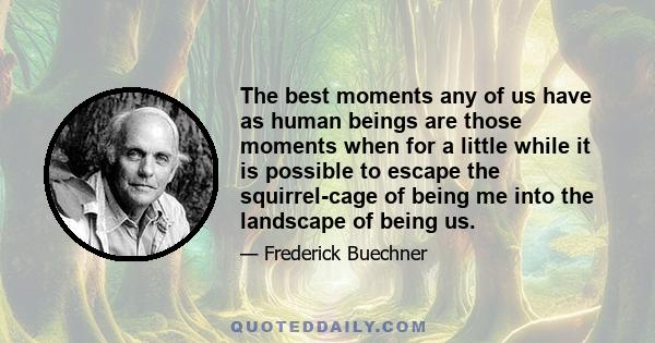 The best moments any of us have as human beings are those moments when for a little while it is possible to escape the squirrel-cage of being me into the landscape of being us.