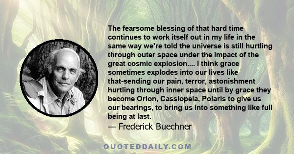 The fearsome blessing of that hard time continues to work itself out in my life in the same way we're told the universe is still hurtling through outer space under the impact of the great cosmic explosion.... I think