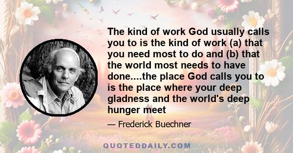 The kind of work God usually calls you to is the kind of work (a) that you need most to do and (b) that the world most needs to have done....the place God calls you to is the place where your deep gladness and the