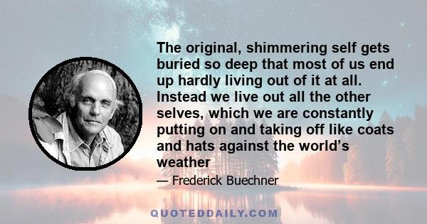 The original, shimmering self gets buried so deep that most of us end up hardly living out of it at all. Instead we live out all the other selves, which we are constantly putting on and taking off like coats and hats