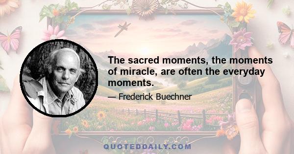 The sacred moments, the moments of miracle, are often the everyday moments.