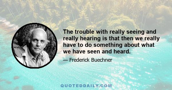 The trouble with really seeing and really hearing is that then we really have to do something about what we have seen and heard.