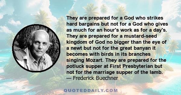 They are prepared for a God who strikes hard bargains but not for a God who gives as much for an hour's work as for a day's. They are prepared for a mustard-seed kingdom of God no bigger than the eye of a newt but not