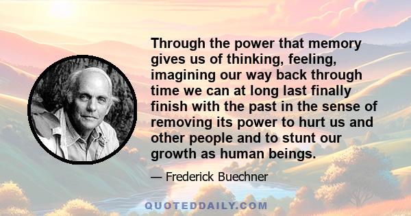 Through the power that memory gives us of thinking, feeling, imagining our way back through time we can at long last finally finish with the past in the sense of removing its power to hurt us and other people and to