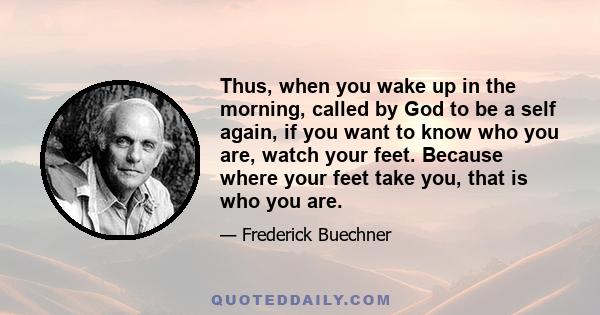 Thus, when you wake up in the morning, called by God to be a self again, if you want to know who you are, watch your feet. Because where your feet take you, that is who you are.