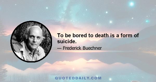 To be bored to death is a form of suicide.