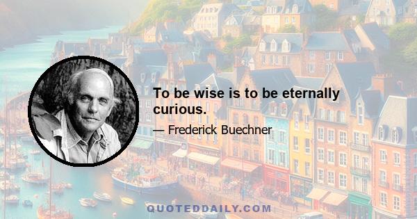 To be wise is to be eternally curious.