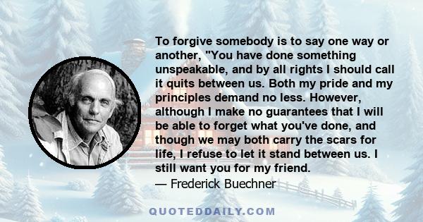 To forgive somebody is to say one way or another, You have done something unspeakable, and by all rights I should call it quits between us. Both my pride and my principles demand no less. However, although I make no