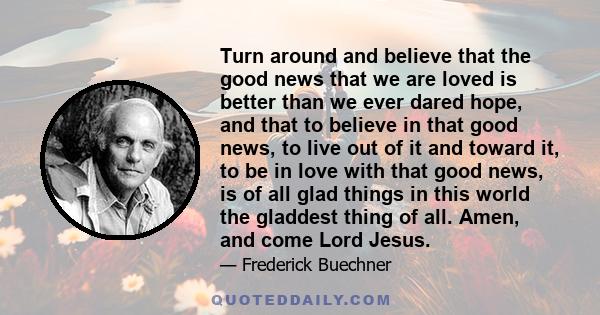 Turn around and believe that the good news that we are loved is better than we ever dared hope, and that to believe in that good news, to live out of it and toward it, to be in love with that good news, is of all glad