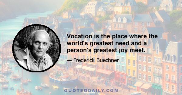 Vocation is the place where the world's greatest need and a person's greatest joy meet.