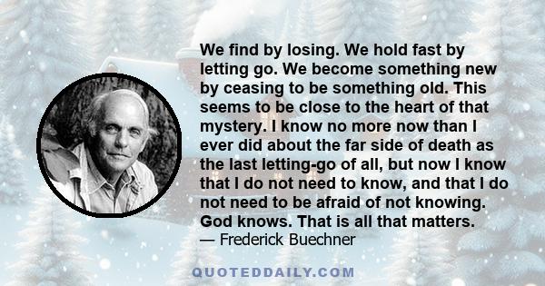 We find by losing. We hold fast by letting go. We become something new by ceasing to be something old. This seems to be close to the heart of that mystery. I know no more now than I ever did about the far side of death