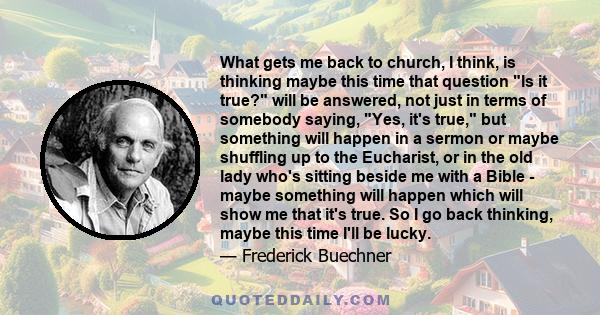 What gets me back to church, I think, is thinking maybe this time that question Is it true? will be answered, not just in terms of somebody saying, Yes, it's true, but something will happen in a sermon or maybe