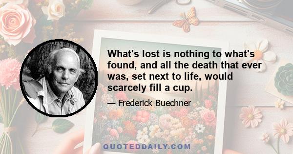 What's lost is nothing to what's found, and all the death that ever was, set next to life, would scarcely fill a cup.