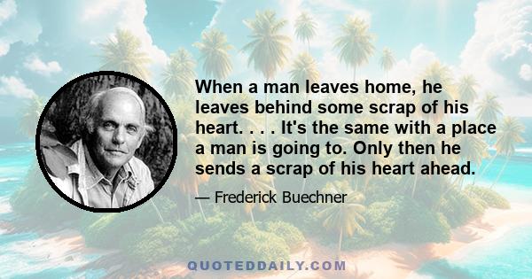 When a man leaves home, he leaves behind some scrap of his heart. . . . It's the same with a place a man is going to. Only then he sends a scrap of his heart ahead.