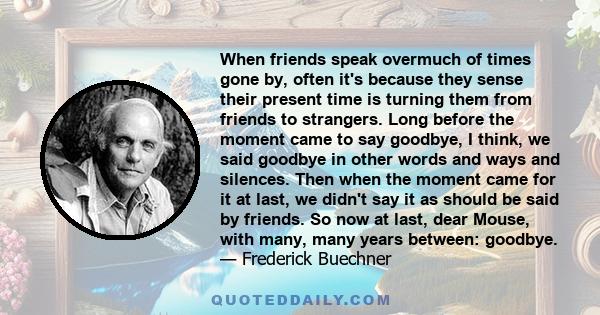 When friends speak overmuch of times gone by, often it's because they sense their present time is turning them from friends to strangers. Long before the moment came to say goodbye, I think, we said goodbye in other