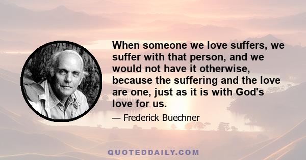 When someone we love suffers, we suffer with that person, and we would not have it otherwise, because the suffering and the love are one, just as it is with God's love for us.