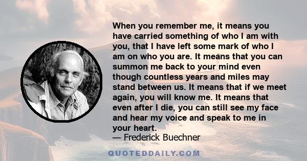 When you remember me, it means you have carried something of who I am with you, that I have left some mark of who I am on who you are. It means that you can summon me back to your mind even though countless years and