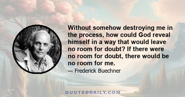 Without somehow destroying me in the process, how could God reveal himself in a way that would leave no room for doubt? If there were no room for doubt, there would be no room for me.