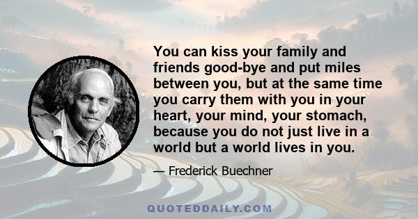 You can kiss your family and friends good-bye and put miles between you, but at the same time you carry them with you in your heart, your mind, your stomach, because you do not just live in a world but a world lives in