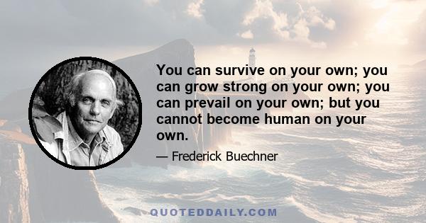 You can survive on your own; you can grow strong on your own; you can prevail on your own; but you cannot become human on your own.