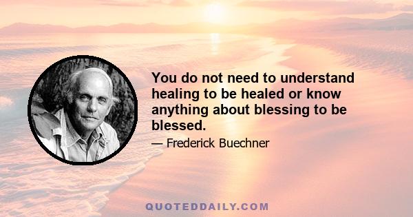 You do not need to understand healing to be healed or know anything about blessing to be blessed.