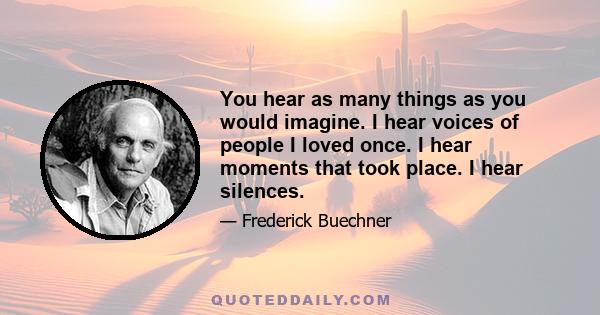 You hear as many things as you would imagine. I hear voices of people I loved once. I hear moments that took place. I hear silences.