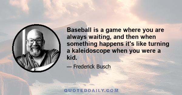 Baseball is a game where you are always waiting, and then when something happens it's like turning a kaleidoscope when you were a kid.